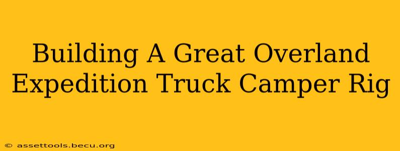 Building A Great Overland Expedition Truck Camper Rig