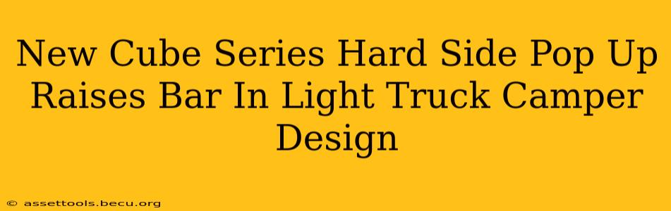 New Cube Series Hard Side Pop Up Raises Bar In Light Truck Camper Design